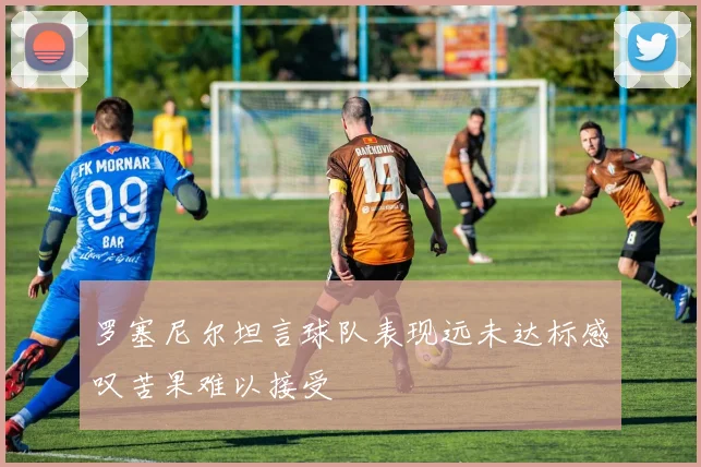 罗塞尼尔坦言球队表现远未达标感叹苦果难以接受