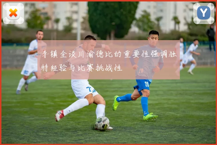 李镇全谈川渝德比的重要性强调独特经验与比赛挑战性