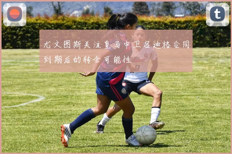 尤文图斯关注皇马中卫吕迪格合同到期后的转会可能性