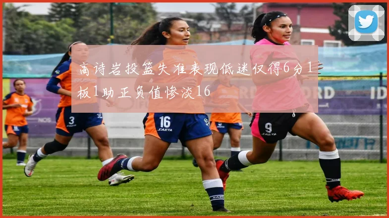 高诗岩投篮失准表现低迷仅得6分1板1助正负值惨淡16