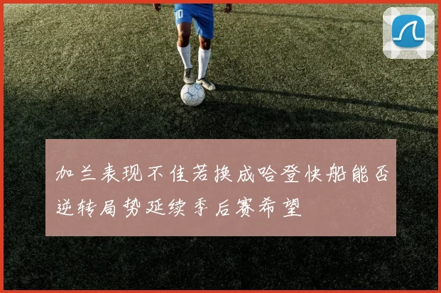 加兰表现不佳若换成哈登快船能否逆转局势延续季后赛希望