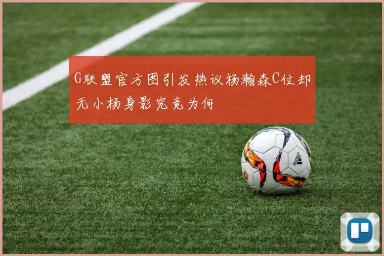 G联盟官方图引发热议杨瀚森C位却无小杨身影究竟为何