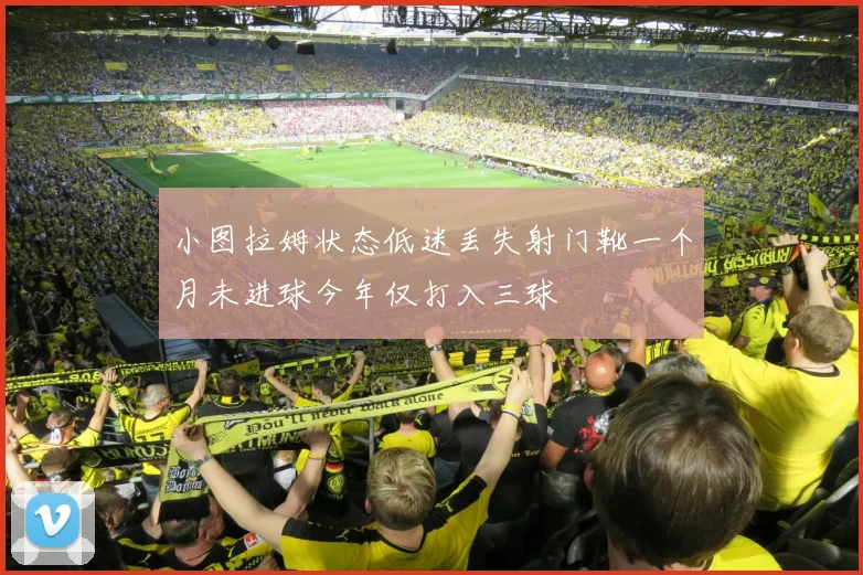 小图拉姆状态低迷丢失射门靴一个月未进球今年仅打入三球