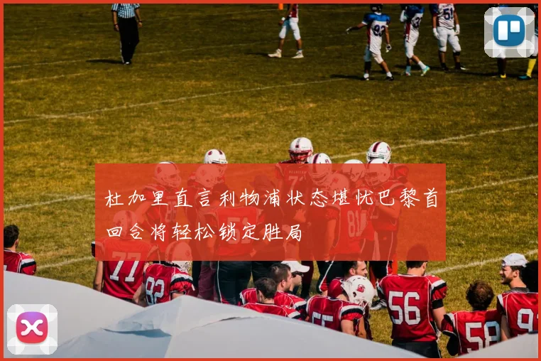 杜加里直言利物浦状态堪忧巴黎首回合将轻松锁定胜局