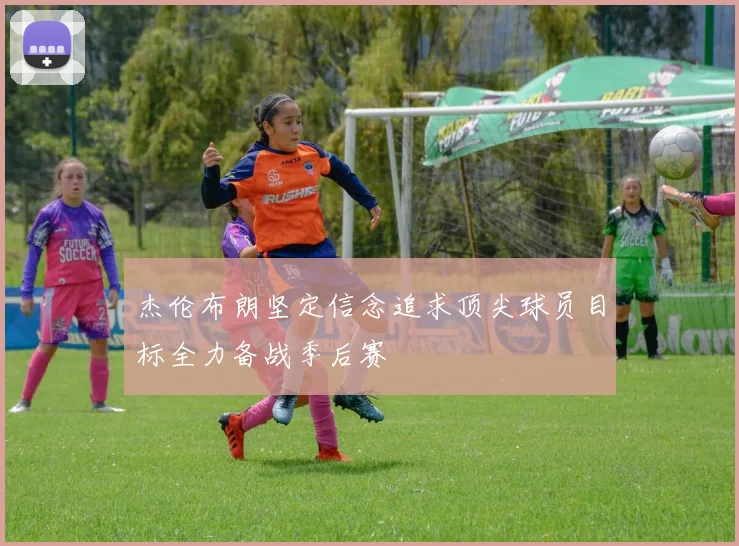 杰伦布朗坚定信念追求顶尖球员目标全力备战季后赛