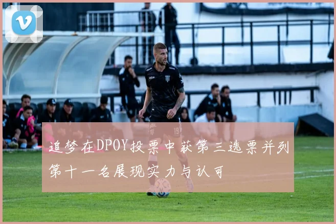 追梦在DPOY投票中获第三选票并列第十一名展现实力与认可
