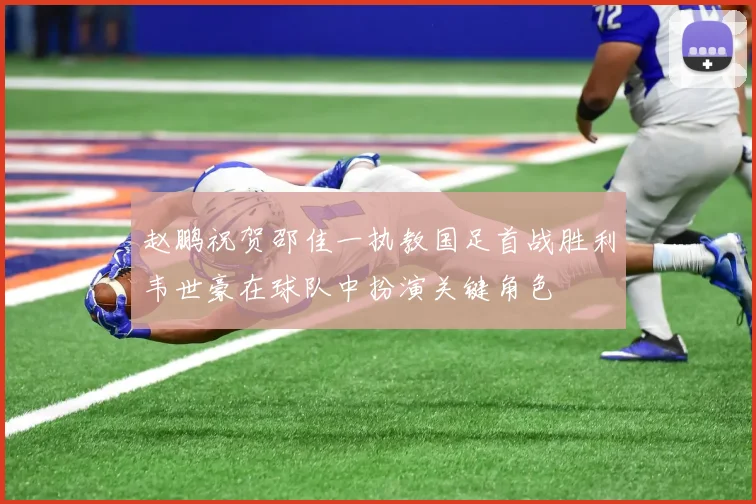赵鹏祝贺邵佳一执教国足首战胜利韦世豪在球队中扮演关键角色