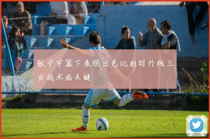 张子宇篮下表现出色比利时外线三分战术成关键