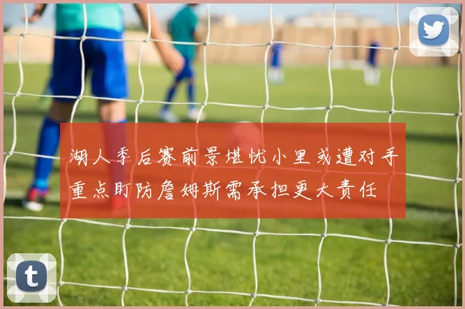 湖人季后赛前景堪忧小里或遭对手重点盯防詹姆斯需承担更大责任