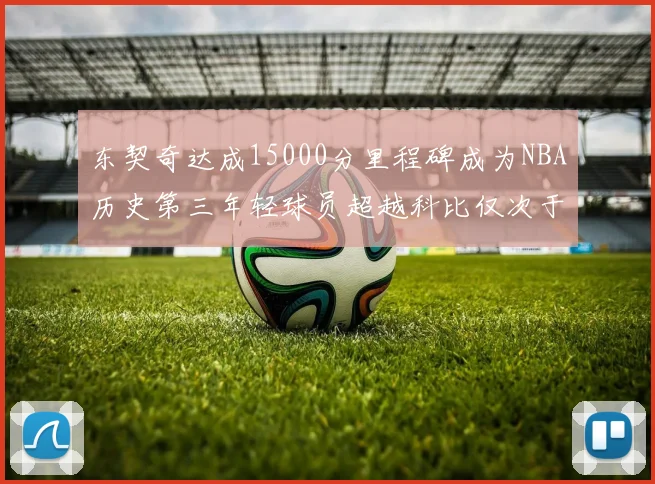 东契奇达成15000分里程碑成为NBA历史第三年轻球员超越科比仅次于詹姆斯和杜兰特