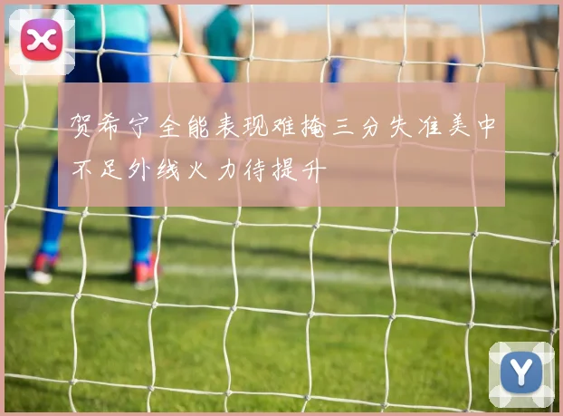 贺希宁全能表现难掩三分失准美中不足外线火力待提升