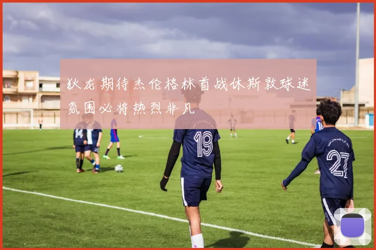 狄龙期待杰伦格林首战休斯敦球迷氛围必将热烈非凡
