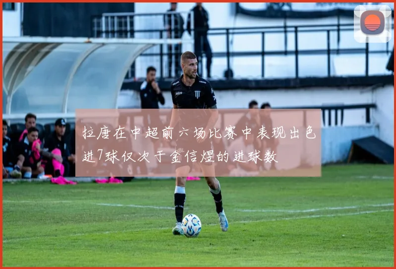 拉唐在中超前六场比赛中表现出色进7球仅次于金信煜的进球数