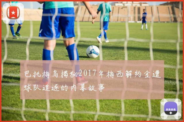 巴托梅乌揭秘2017年梅西解约金遭球队追逐的内幕故事
