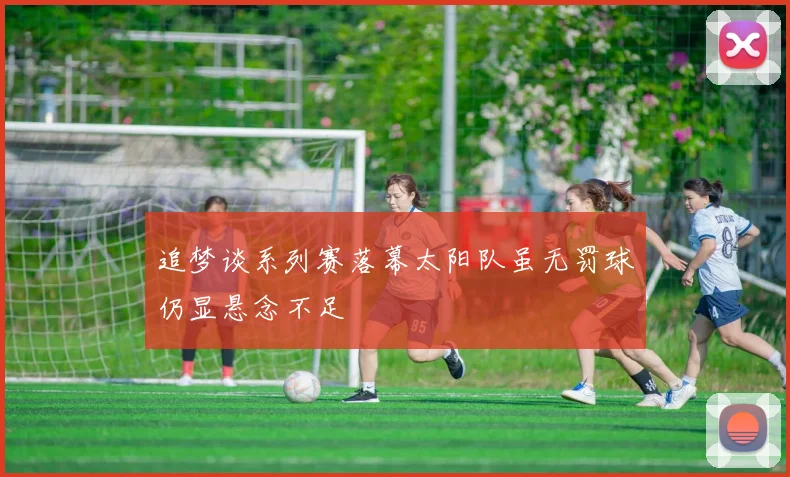 追梦谈系列赛落幕太阳队虽无罚球仍显悬念不足