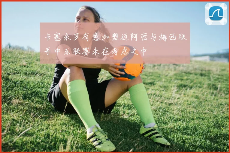 卡塞米罗有意加盟迈阿密与梅西联手中东联赛未在考虑之中