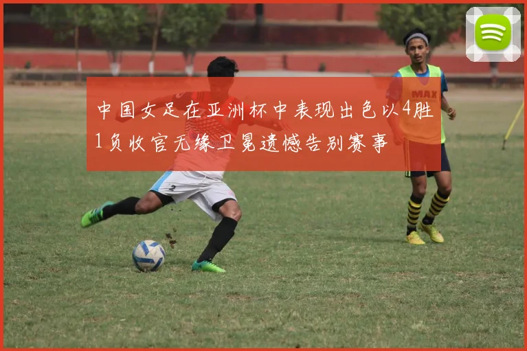 中国女足在亚洲杯中表现出色以4胜1负收官无缘卫冕遗憾告别赛事