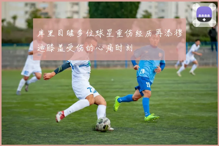 库里目睹多位球星重伤经历再添穆迪膝盖受伤的心痛时刻