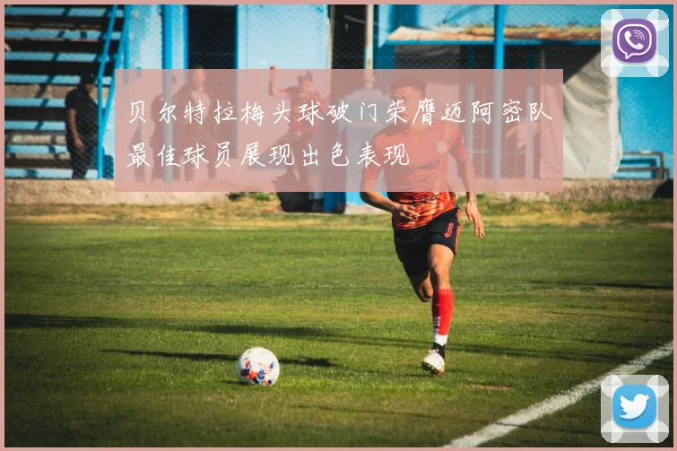 贝尔特拉梅头球破门荣膺迈阿密队最佳球员展现出色表现