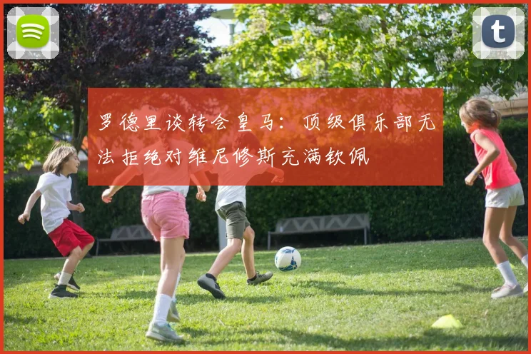 罗德里谈转会皇马：顶级俱乐部无法拒绝对维尼修斯充满钦佩