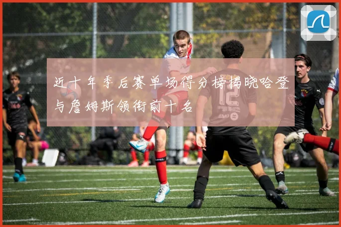 近十年季后赛单场得分榜揭晓哈登与詹姆斯领衔前十名