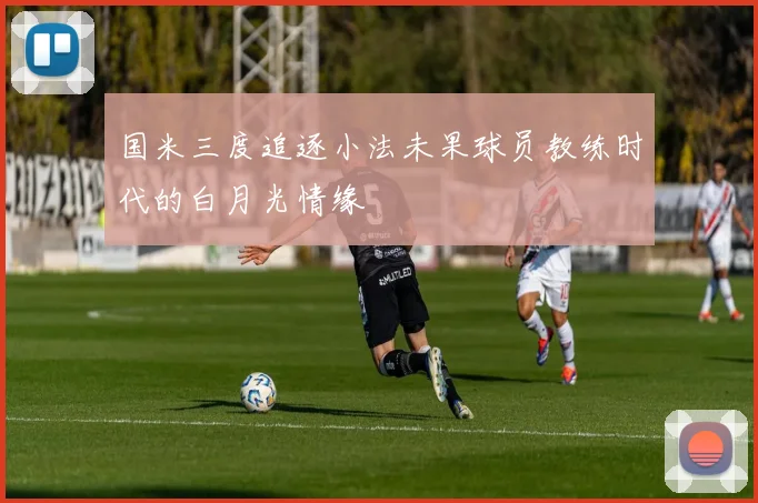 国米三度追逐小法未果球员教练时代的白月光情缘