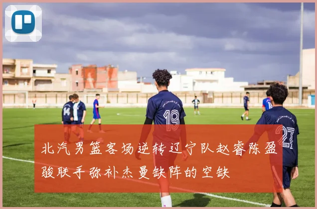 北汽男篮客场逆转辽宁队赵睿陈盈骏联手弥补杰曼缺阵的空缺