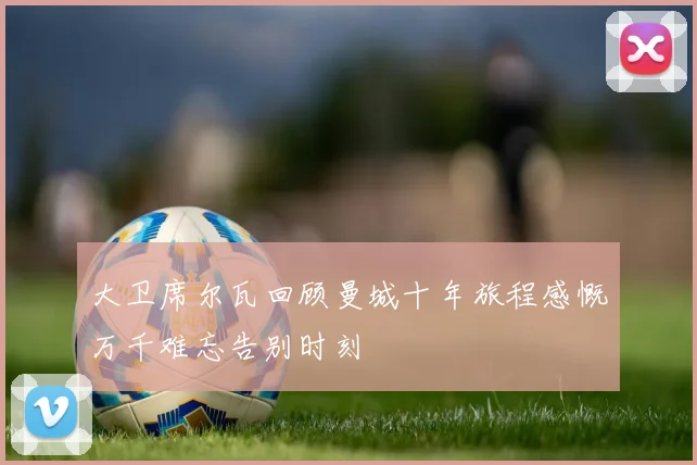 大卫席尔瓦回顾曼城十年旅程感慨万千难忘告别时刻