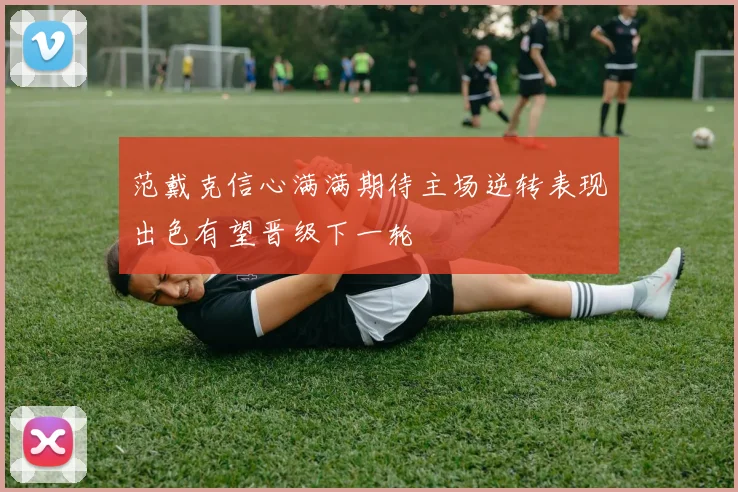 范戴克信心满满期待主场逆转表现出色有望晋级下一轮