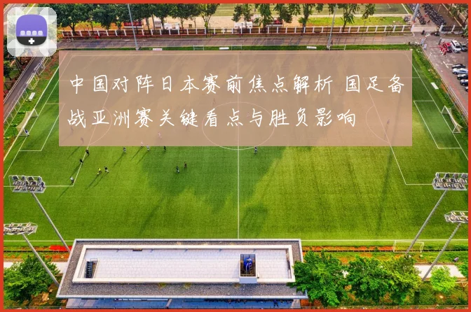 中国对阵日本赛前焦点解析 国足备战亚洲赛关键看点与胜负影响