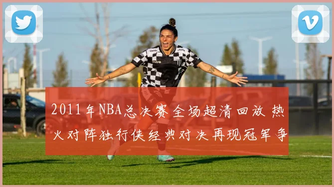 2011年NBA总决赛全场超清回放 热火对阵独行侠经典对决再现冠军争夺过程