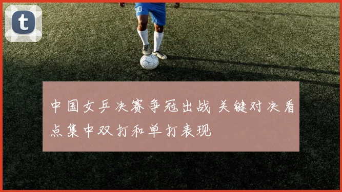 中国女乒决赛争冠出战 关键对决看点集中双打和单打表现