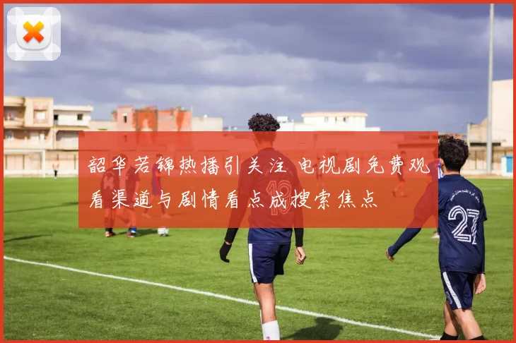 韶华若锦热播引关注 电视剧免费观看渠道与剧情看点成搜索焦点