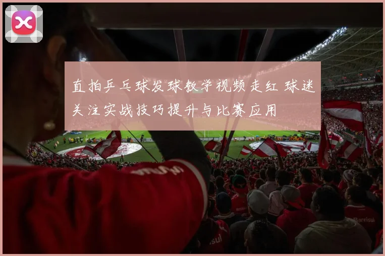 直拍乒乓球发球教学视频走红 球迷关注实战技巧提升与比赛应用