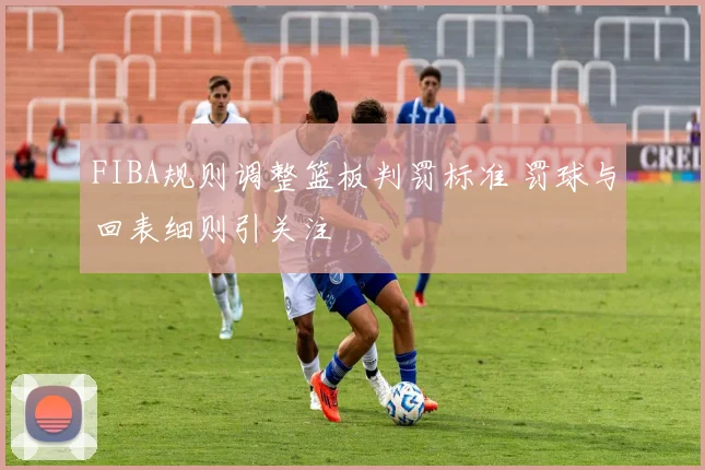 FIBA规则调整篮板判罚标准 罚球与回表细则引关注