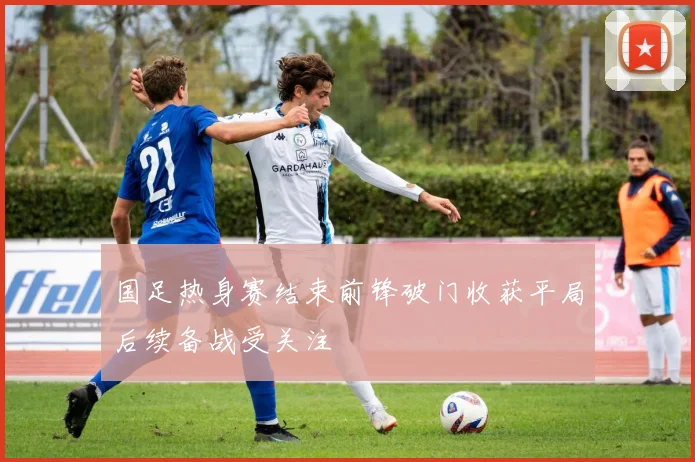 国足热身赛结束前锋破门收获平局后续备战受关注