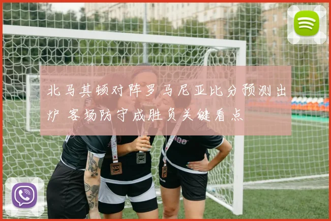北马其顿对阵罗马尼亚比分预测出炉 客场防守成胜负关键看点