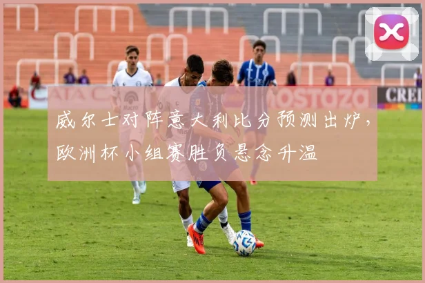 威尔士对阵意大利比分预测出炉，欧洲杯小组赛胜负悬念升温