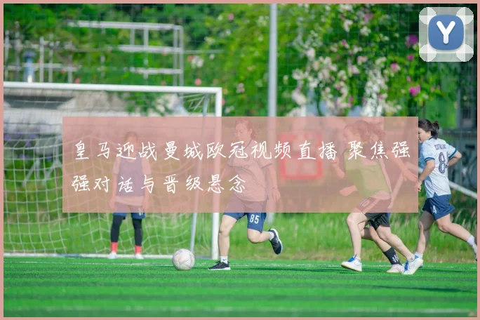 皇马迎战曼城欧冠视频直播 聚焦强强对话与晋级悬念