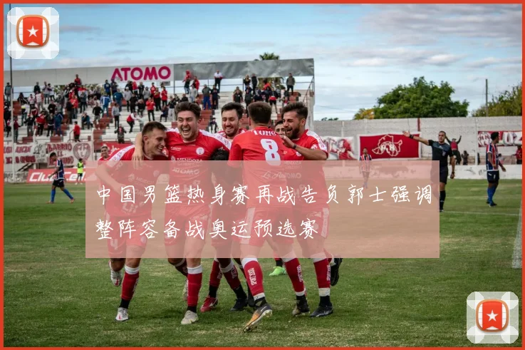 中国男篮热身赛再战告负郭士强调整阵容备战奥运预选赛