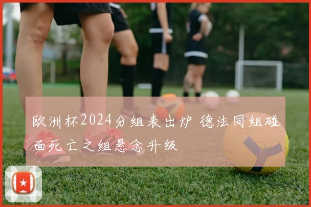 欧洲杯2024分组表出炉 德法同组碰面死亡之组悬念升级